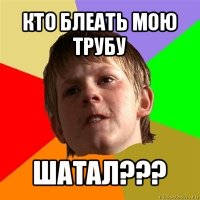 кто блеать мою трубу шатал???