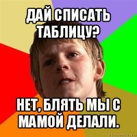 дай списать таблицу? нет, блять мы с мамой делали.