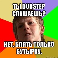 ты dubstep слушаешь? нет, блять только бутырку.