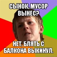 сынок, мусор вынес? нет, блять с балкона выкинул.