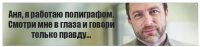 Аня, я работаю полиграфом. Смотри мне в глаза и говори только правду...