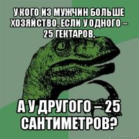 у кого из мужчин больше хозяйство, если у одного – 25 гектаров, а у другого – 25 сантиметров?