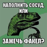 наполнить сосуд, или зажечь факел?