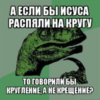 а если бы исуса распяли на кругу то говорили бы кругление, а не крещение?