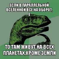 если в параллельной вселенной все на оборот,
е то там живут на всех планетах,кроме земли