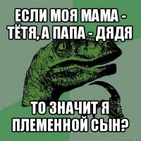 если моя мама - тётя, а папа - дядя то значит я племенной сын?