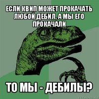 если квип может прокачать любой дебил, а мы его прокачали то мы - дебилы?