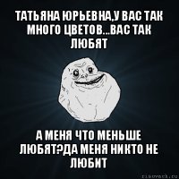 татьяна юрьевна,у вас так много цветов...вас так любят а меня что меньше любят?да меня никто не любит