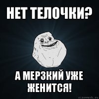 нет телочки? а мерзкий уже женится!