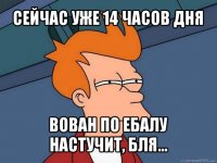 сейчас уже 14 часов дня вован по ебалу настучит, бля...