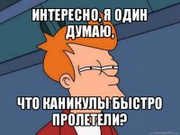 интересно, я один думаю, что каникулы быстро пролетели?