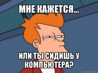 мне кажется... или ты сидишь у компьютера?