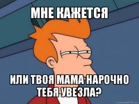 мне кажется или твоя мама нарочно тебя увезла?