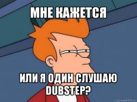 мне кажется или я один слушаю dubstep?