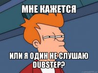 мне кажется или я один не слушаю dubstep?