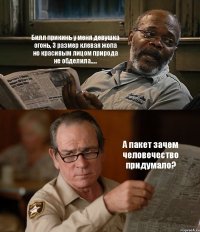 Билл прикинь у меня девушка огонь, 3 размер клевая жопа но красивым лицом природа не обделила..... А пакет зачем человечество придумало?