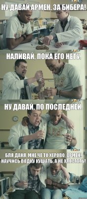 Наливай, пока его нету. Ну давай Армен, за бибера! Ну давай, по последней. Бля Даня, мне че то херово, Армен! научись водку кушать, а не хлестать!