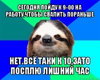 сегодня пойду к 9-00 на работу,чтобы свалить пораньше нет.всё таки к 10,зато посплю лишний час