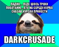 ладно.... піду, шось трохи поботаню... ато на середу курва сказав курсак принести darkcrusade