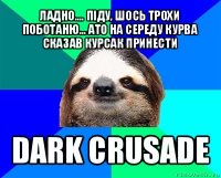 ладно.... піду, шось трохи поботаню... ато на середу курва сказав курсак принести dark crusade