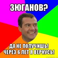 зюганов? да не получишь!
через 6 лет я вернусь!