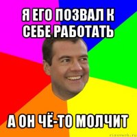 я его позвал к себе работать а он чё-то молчит