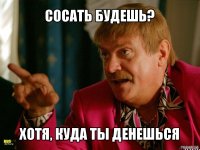 сосать будешь? хотя, куда ты денешься