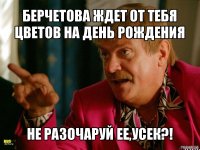 берчетова ждет от тебя цветов на день рождения не разочаруй ее,усек?!