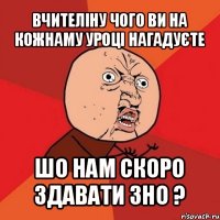 вчителіну чого ви на кожнаму уроці нагадуєте шо нам скоро здавати зно ?