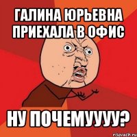 галина юрьевна приехала в офис ну почемуууу?