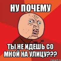 ну почему ты не идешь со мной на улицу???