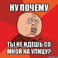 ну почему ты не идешь со мной на улицу?