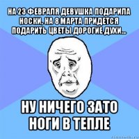 на 23 февраля девушка подарила носки, на 8 марта придется подарить цветы дорогие духи... ну ничего зато ноги в тепле