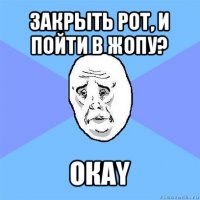 закрыть рот, и пойти в жопу? окаy