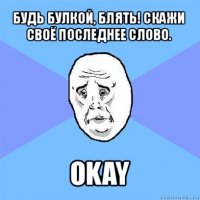 будь булкой, блять! скажи своё последнее слово. okay