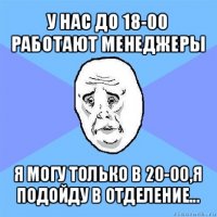 у нас до 18-00 работают менеджеры я могу только в 20-00,я подойду в отделение...