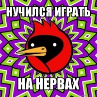 нучился играть на нервах