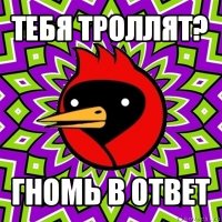 тебя троллят? гномь в ответ