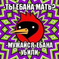 -ты ёбана мать? -мужайся. ебана убили