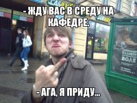 - жду вас в среду на кафедре. - ага, я приду...