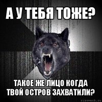 а у тебя тоже? такое же лицо когда твой остров захватили?