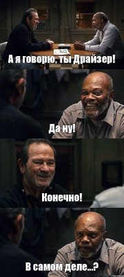 А я говорю, ты Драйзер! Да ну! Конечно! В самом деле...?