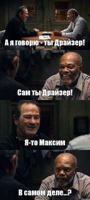 А я говорю - ты Драйзер! Сам ты Драйзер! Я-то Максим В самом деле...?