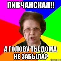 пивчанская!! а голову ты дома не забыла?