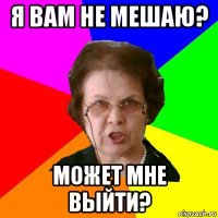 я вам не мешаю? может мне выйти?