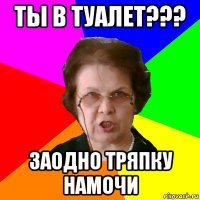 ты в туалет??? заодно тряпку намочи