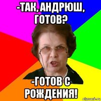 -так, андрюш, готов? -готов с рождения!