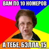 вам по 10 номеров а тебе, бэлла, 15