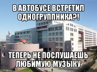 в автобусе встретил одногруппника?! теперь не послушаешь любимую музыку