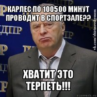 карлес по 100500 минут проводит в спортзале?? хватит это терпеть!!!